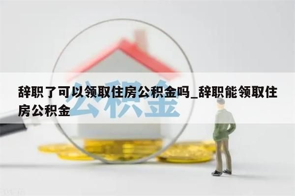 辞职了可以领取住房公积金吗_辞职能领取住房公积金