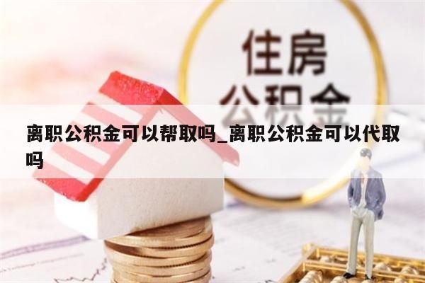 离职公积金可以帮取吗_离职公积金可以代取吗