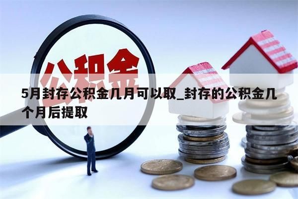 5月封存公积金几月可以取_封存的公积金几个月后提取